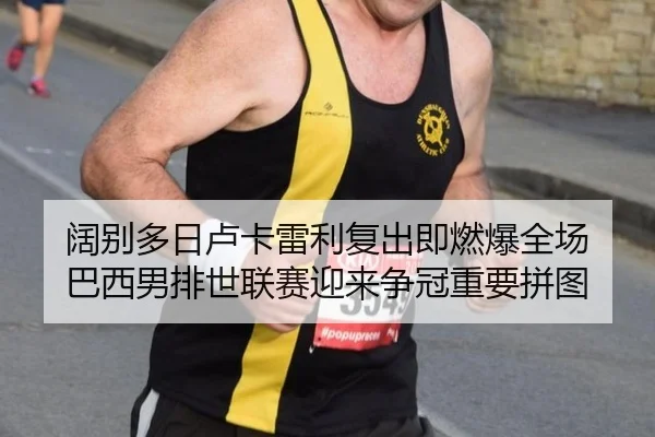阔别多日卢卡雷利复出即燃爆全场 巴西男排世联赛迎来争冠重要拼图