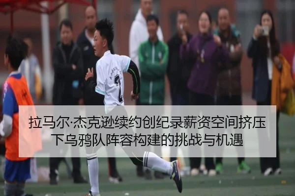 拉马尔·杰克逊续约创纪录薪资空间挤压下乌鸦队阵容构建的挑战与机遇