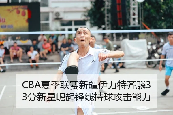 CBA夏季联赛新疆伊力特齐麟33分新星崛起锋线持球攻击能力